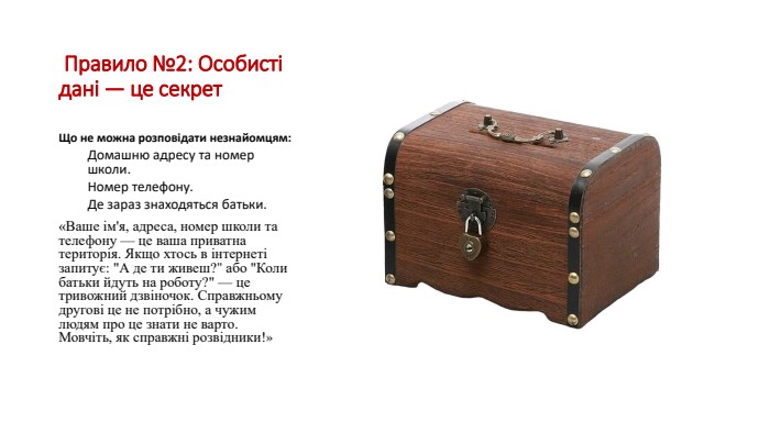  Правило №2: Особисті дані — це секрет. Що не можна розповідати незнайомцям: Домашню адресу та номер школи. Номер телефону. Де зараз знаходяться батьки.«Ваше ім'я, адреса, номер школи та телефону — це ваша приватна територія. Якщо хтось в інтернеті запитує: 