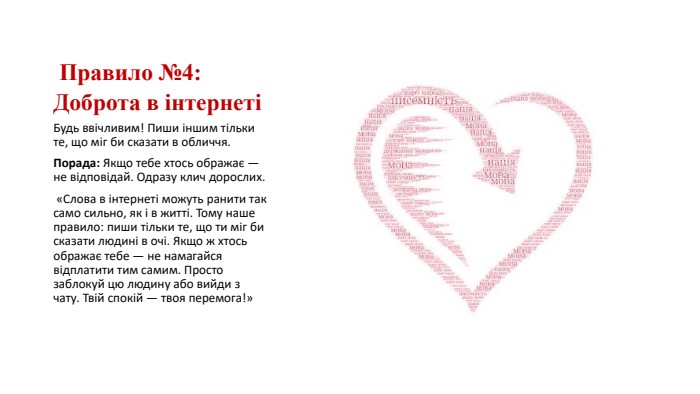  Правило №4: Доброта в інтернетіБудь ввічливим! Пиши іншим тільки те, що міг би сказати в обличчя. Порада: Якщо тебе хтось ображає — не відповідай. Одразу клич дорослих. «Слова в інтернеті можуть ранити так само сильно, як і в житті. Тому наше правило: пиши тільки те, що ти міг би сказати людині в очі. Якщо ж хтось ображає тебе — не намагайся відплатити тим самим. Просто заблокуй цю людину або вийди з чату. Твій спокій — твоя перемога!»