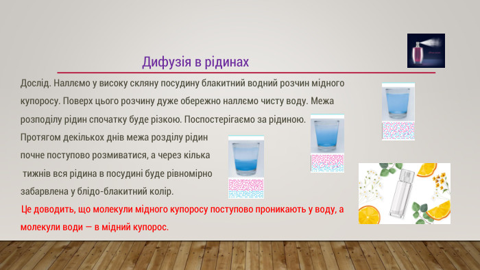 Дифузія в рідинах. Дослід. Наллємо у високу скляну посудину блакитний водний розчин мідного купоросу. Поверх цього розчину дуже обережно наллємо чисту воду. Межа розподілу рідин спочатку буде різкою. Поспостерігаємо за рідиною. Протягом декількох днів межа розділу рідин почне поступово розмиватися, а через кілька тижнів вся рідина в посудині буде рівномірно забарвлена ​​у блідо-блакитний колір. Це доводить, що молекули мідного купоросу поступово проникають у воду, а молекули води — в мідний купорос.