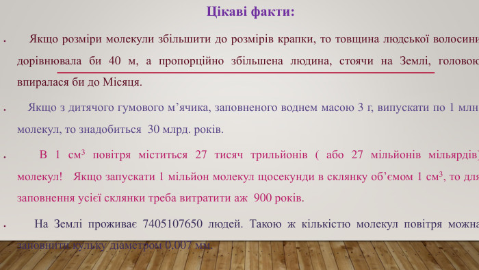     Цікаві факти:   Якщо розміри молекули збільшити до розмірів крапки, то товщина людської волосини дорівнювала би 40 м, а пропорційно збільшена людина, стоячи на Землі, головою впиралася би до Місяця.   Якщо з дитячого гумового м’ячика, заповненого воднем масою 3 г, випускати по 1 млн. молекул, то знадобиться  30 млрд. років.   В 1 см3 повітря міститься 27 тисяч трильйонів ( або 27 мільйонів мільярдів) молекул!   Якщо запускати 1 мільйон молекул щосекунди в склянку об’ємом 1 см3, то для заповнення усієї склянки треба витратити аж  900 років.   На Землі проживає 7405107650 людей. Такою ж кількістю молекул повітря можна заповнити кульку діаметром 0,007 мм.