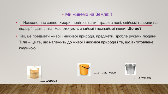 Ми живемо на Землі!!!! Навколо нас сонце, хмари, повітря, квіти і трави в полі, свійські тварини на подвір’ї і дикі в лісі. Нас оточують знайомі і незнайомі люди. Що це?Так, це предмети живої і неживої природи, предмети, зробле руками людини. Тіло – це те, що належить до живої і неживої природи і те, що виготовлене людиною.….з металу….з пластмаси….з дерева