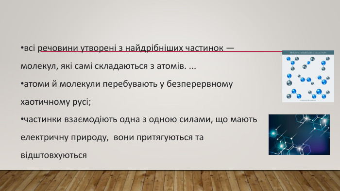 всі речовини утворені з найдрібніших частинок — молекул, які самі складаються з атомів. ...атоми й молекули перебувають у безперервному хаотичному русі;частинки взаємодіють одна з одною силами, що мають електричну природу, вони притягуються та відштовхуються