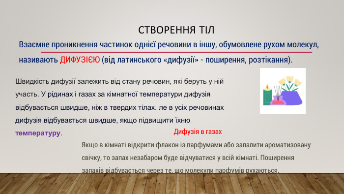 Створення тіл. Взаємне проникнення частинок однієї речовини в іншу, обумовлене рухом молекул, називають ДИФУЗІЄЮ (від латинського «дифузії» - поширення, розтікання). Дифузія в газах. Якщо в кімнаті відкрити флакон із парфумами або запалити ароматизовану свічку, то запах незабаром буде відчуватися у всій кімнаті. Поширення запахів відбувається через те, що молекули парфумів рухаються. Швидкість дифузії залежить від стану речовин, які беруть у ній участь. У рідинах і газах за кімнатної температури дифузія відбувається швидше, ніж в твердих тілах. ле в усіх речовинах дифузія відбувається швидше, якщо підвищити їхню температуру.
