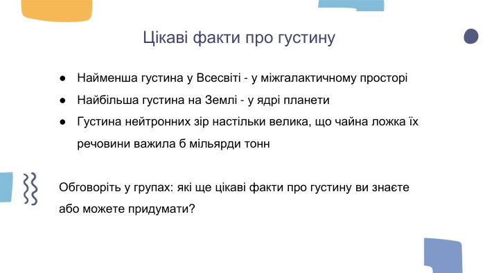 Цікаві факти про густину. Найменша густина у Всесвіті - у міжгалактичному просторіНайбільша густина на Землі - у ядрі планети. Густина нейтронних зір настільки велика, що чайна ложка їх речовини важила б мільярди тонн. Обговоріть у групах: які ще цікаві факти про густину ви знаєте або можете придумати?