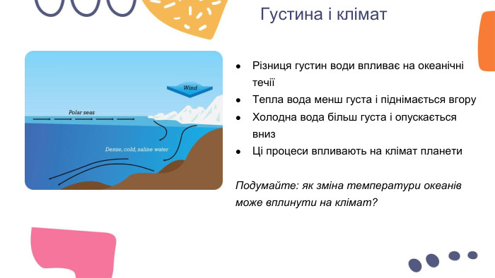 Густина і клімат. Різниця густин води впливає на океанічні течіїТепла вода менш густа і піднімається вгору. Холодна вода більш густа і опускається вниз. Ці процеси впливають на клімат планети. Подумайте: як зміна температури океанів може вплинути на клімат?