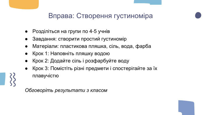Вправа: Створення густиноміра. Розділіться на групи по 4-5 учнів. Завдання: створити простий густиномір. Матеріали: пластикова пляшка, сіль, вода, фарба. Крок 1: Наповніть пляшку водою. Крок 2: Додайте сіль і розфарбуйте воду. Крок 3: Помістіть різні предмети і спостерігайте за їх плавучістю. Обговоріть результати з класом