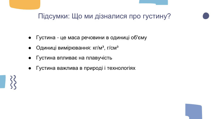 Підсумки: Що ми дізналися про густину?Густина - це маса речовини в одиниці об'єму. Одиниці вимірювання: кг/м³, г/см³Густина впливає на плавучість. Густина важлива в природі і технологіях