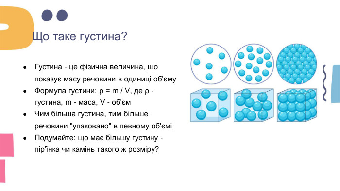 Що таке густина?Густина - це фізична величина, що показує масу речовини в одиниці об'єму. Формула густини: ρ = m / V, де ρ - густина, m - маса, V - об'єм. Чим більша густина, тим більше речовини 