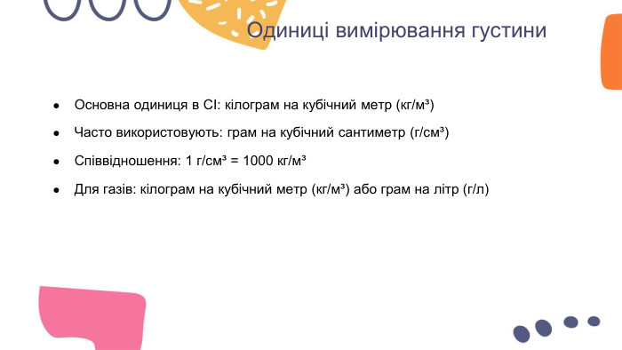 Одиниці вимірювання густини. Основна одиниця в СІ: кілограм на кубічний метр (кг/м³)Часто використовують: грам на кубічний сантиметр (г/см³)Співвідношення: 1 г/см³ = 1000 кг/м³Для газів: кілограм на кубічний метр (кг/м³) або грам на літр (г/л)