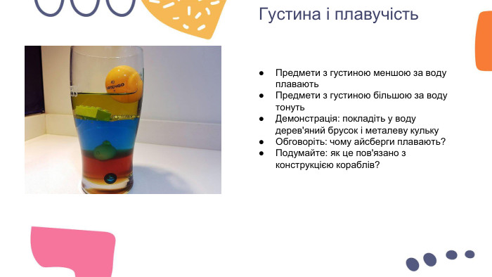 Густина і плавучість. Предмети з густиною меншою за воду плавають. Предмети з густиною більшою за воду тонуть. Демонстрація: покладіть у воду дерев'яний брусок і металеву кульку. Обговоріть: чому айсберги плавають?Подумайте: як це пов'язано з конструкцією кораблів?