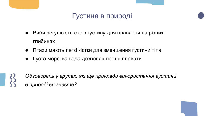 Густина в природіРиби регулюють свою густину для плавання на різних глибинах. Птахи мають легкі кістки для зменшення густини тіла. Густа морська вода дозволяє легше плавати. Обговоріть у групах: які ще приклади використання густини в природі ви знаєте?