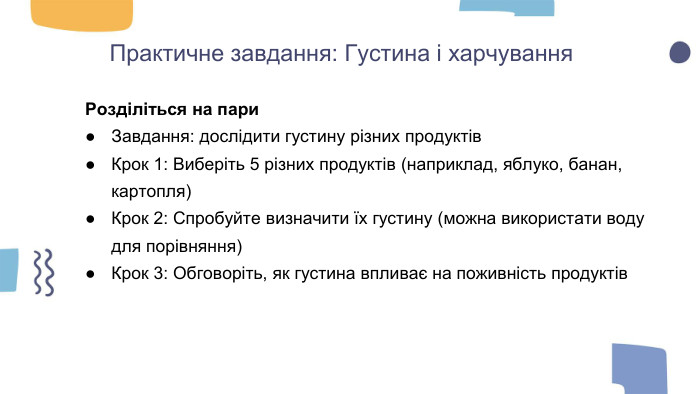 Практичне завдання: Густина і харчування. Розділіться на пари. Завдання: дослідити густину різних продуктів. Крок 1: Виберіть 5 різних продуктів (наприклад, яблуко, банан, картопля)Крок 2: Спробуйте визначити їх густину (можна використати воду для порівняння)Крок 3: Обговоріть, як густина впливає на поживність продуктів