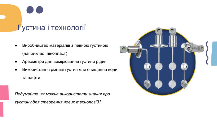 Густина і технологіїВиробництво матеріалів з певною густиною (наприклад, піноплаcт)Ареометри для вимірювання густини рідин. Використання різниці густин для очищення води та нафти. Подумайте: як можна використати знання про густину для створення нових технологій?