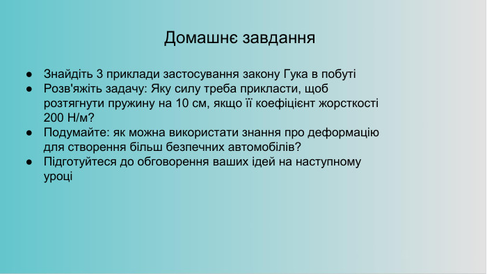 Домашнє завдання. Знайдіть 3 приклади застосування закону Гука в побутіРозв'яжіть задачу: Яку силу треба прикласти, щоб розтягнути пружину на 10 см, якщо її коефіцієнт жорсткості 200 Н/м?Подумайте: як можна використати знання про деформацію для створення більш безпечних автомобілів?Підготуйтеся до обговорення ваших ідей на наступному уроці