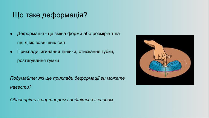 Що таке деформація?Деформація - це зміна форми або розмірів тіла під дією зовнішніх сил. Приклади: згинання лінійки, стискання губки, розтягування гумки. Подумайте: які ще приклади деформації ви можете навести?Обговоріть з партнером і поділіться з класом 
