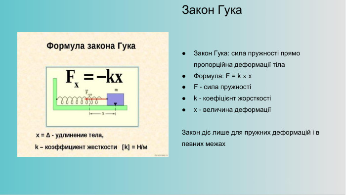 Закон Гука. Закон Гука: сила пружності прямо пропорційна деформації тіла. Формула: F = k × x. F - сила пружностіk - коефіцієнт жорсткостіx - величина деформаціїЗакон діє лише для пружних деформацій і в певних межах