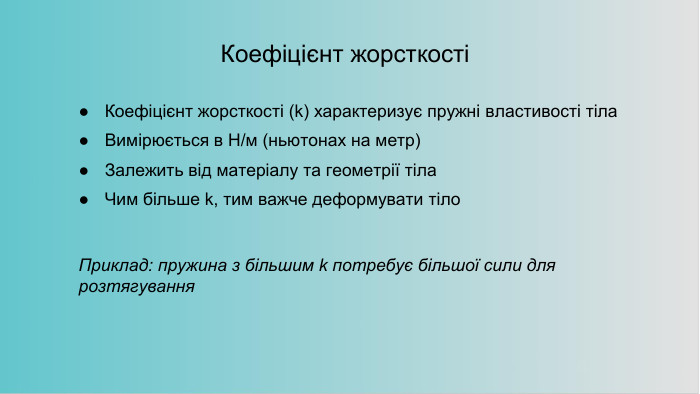 Коефіцієнт жорсткостіКоефіцієнт жорсткості (k) характеризує пружні властивості тіла. Вимірюється в Н/м (ньютонах на метр)Залежить від матеріалу та геометрії тіла. Чим більше k, тим важче деформувати тіло. Приклад: пружина з більшим k потребує більшої сили для розтягування