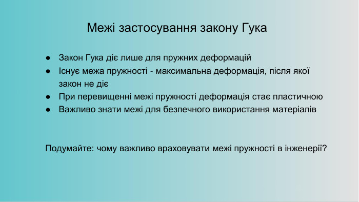 Межі застосування закону Гука. Закон Гука діє лише для пружних деформаційІснує межа пружності - максимальна деформація, після якої закон не дієПри перевищенні межі пружності деформація стає пластичною. Важливо знати межі для безпечного використання матеріалів. Подумайте: чому важливо враховувати межі пружності в інженерії?