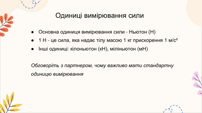 Одиниці вимірювання сили. Основна одиниця вимірювання сили - Ньютон (Н)1 Н - це сила, яка надає тілу масою 1 кг прискорення 1 м/с²Інші одиниці: кілоньютон (к. Н), міліньютон (м. Н)Обговоріть з партнером, чому важливо мати стандартну одиницю вимірювання
