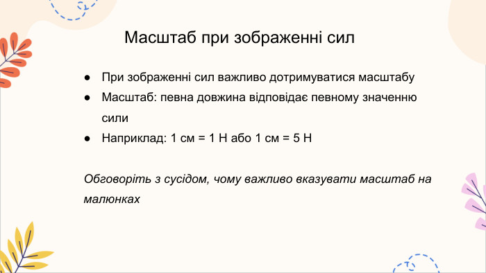Масштаб при зображенні сил. При зображенні сил важливо дотримуватися масштабу. Масштаб: певна довжина відповідає певному значенню сили. Наприклад: 1 см = 1 Н або 1 см = 5 НОбговоріть з сусідом, чому важливо вказувати масштаб на малюнках