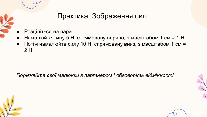 Практика: Зображення сил. Розділіться на пари. Намалюйте силу 5 Н, спрямовану вправо, з масштабом 1 см = 1 НПотім намалюйте силу 10 Н, спрямовану вниз, з масштабом 1 см = 2 НПорівняйте свої малюнки з партнером і обговоріть відмінності
