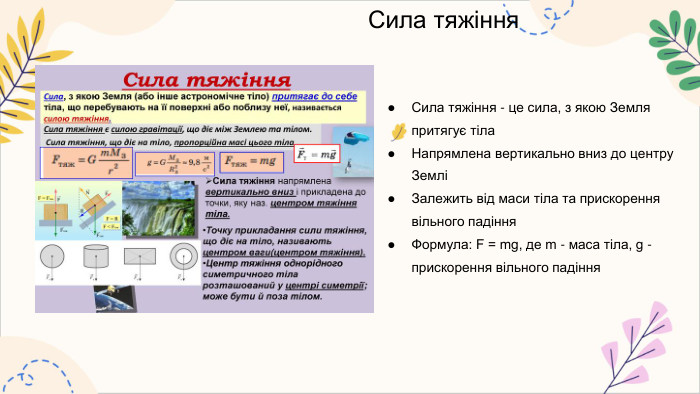 Сила тяжіння. Сила тяжіння - це сила, з якою Земля притягує тіла. Напрямлена вертикально вниз до центру ЗемліЗалежить від маси тіла та прискорення вільного падіння. Формула: F = mg, де m - маса тіла, g - прискорення вільного падіння
