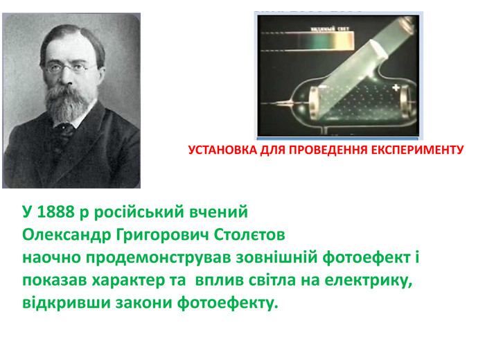 У 1888 р російський вчений Олександр Григорович Столєтовнаочно продемонстрував зовнішній фотоефект і показав характер та вплив світла на електрику, відкривши закони фотоефекту. УСТАНОВКА ДЛЯ ПРОВЕДЕННЯ ЕКСПЕРИМЕНТУ