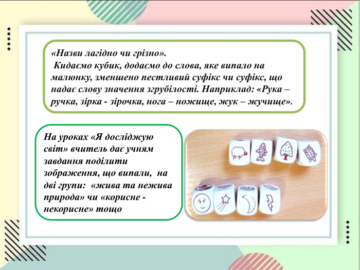 «Назви лагідно чи грізно».  Кидаємо кубик, додаємо до слова, яке випало на малюнку, зменшено пестливий суфікс чи суфікс, що надає слову значення згрубілості. Наприклад: «Рука – ручка, зірка - зірочка, нога – ножище, жук – жучище».  На уроках «Я досліджую світ» вчитель дає учням завдання поділити зображення, що випали,  на дві групи:  «жива та нежива природа» чи «корисне - некорисне» тощо 