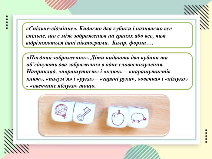 «Спільне-відмінне». Кидаємо два кубики і називаємо все спільне, що є між зображеним на гранях або все, чим відрізняються дані піктограми.  Колір, форма…. «Поєднай зображення». Діти кидають два кубики та об’єднують два зображення в одне словосполучення. Наприклад, «парашутист» і «ключ» – «парашутистів ключ», «полумʼя» і «рука» – «гарячі руки», «овечка» і «яблуко» - «овеччине яблуко» тощо.  
