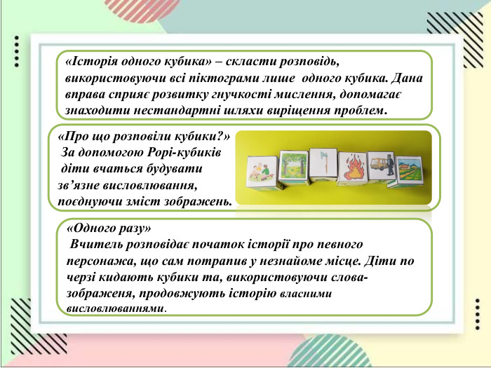 «Історія одного кубика» – скласти розповідь, використовуючи всі піктограми лише  одного кубика. Дана вправа сприяє розвитку гнучкості мислення, допомагає знаходити нестандартні шляхи виріщення проблем. «Про що розповіли кубики?»  За допомогою Рорі-кубиків   діти вчаться будувати  зв’язне висловлювання,  поєднуючи зміст зображень.  «Одного разу»  Вчитель розповідає початок історії про певного персонажа, що сам потрапив у незнайоме місце. Діти по черзі кидають кубики та, використовуючи слова-зображеня, продовжують історію власними висловлюваннями.   