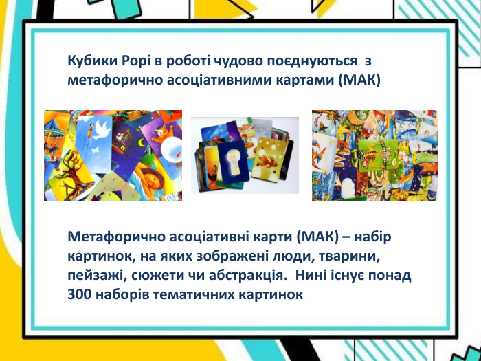Кубики Рорі в роботі чудово поєднуються  з  метафорично асоціативними картами (МАК) Метафорично асоціативні карти (МАК) – набір картинок, на яких зображені люди, тварини, пейзажі, сюжети чи абстракція.  Нині існує понад 300 наборів тематичних картинок 