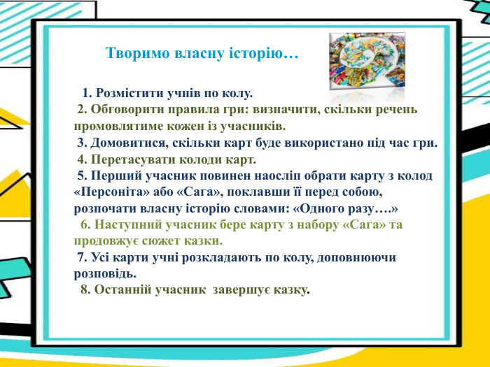                                                  Творимо власну історію…                1. Розмістити учнів по колу.  2. Обговорити правила гри: визначити, скільки речень промовлятиме кожен із учасників.  3. Домовитися, скільки карт буде використано під час гри.  4. Перетасувати колоди карт.  5. Перший учасник повинен наосліп обрати карту з колод «Персоніта» або «Сага», поклавши її перед собою, розпочати власну історію словами: «Одного разу….»   6. Наступний учасник бере карту з набору «Сага» та продовжує сюжет казки.  7. Усі карти учні розкладають по колу, доповнюючи розповідь.     8. Останній учасник  завершує казку.   