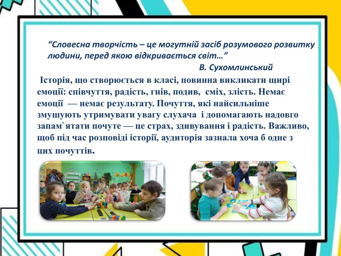    Історія, що створюється в класі, повинна викликати щирі емоції: співчуття, радість, гнів, подив,  сміх, злість. Немає емоції  — немає результату. Почуття, які найсильніше змушують утримувати увагу слухача  і допомагають надовго запам`ятати почуте — це страх, здивування і радість. Важливо, щоб під час розповіді історії, аудиторія зазнала хоча б одне з цих почуттів. “Словесна творчість – це могутній засіб розумового розвитку людини, перед якою відкривається світ…”                                                                        В. Сухомлинський 
