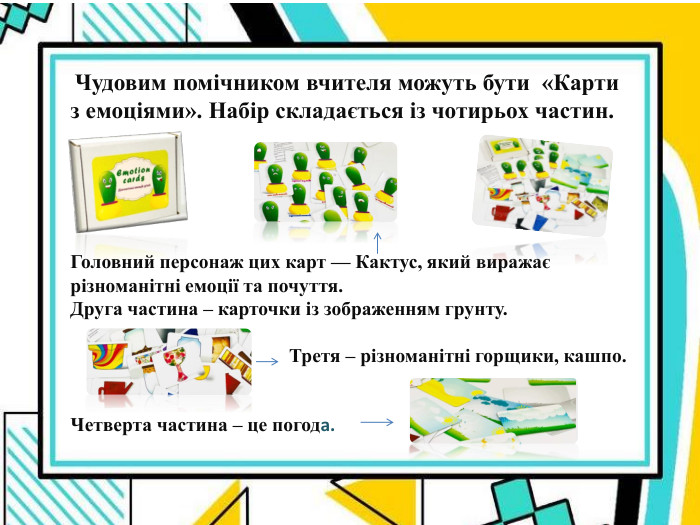  Чудовим помічником вчителя можуть бути  «Карти з емоціями». Набір складається із чотирьох частин.        Головний персонаж цих карт — Кактус, який виражає різноманітні емоції та почуття. Друга частина – карточки із зображенням грунту.                                                Третя – різноманітні горщики, кашпо.    Четверта частина – це погода. 