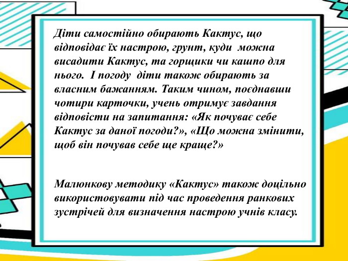 Діти самостійно обирають Кактус, що відповідає їх настрою, грунт, куди  можна висадити Кактус, та горщики чи кашпо для нього.  І погоду  діти також обирають за власним бажанням. Таким чином, поєднавши чотири карточки, учень отримує завдання відповісти на запитання: «Як почуває себе Кактус за даної погоди?», «Що можна змінити, щоб він почував себе ще краще?» Малюнкову методику «Кактус» також доцільно  використовувати під час проведення ранкових зустрічей для визначення настрою учнів класу.  