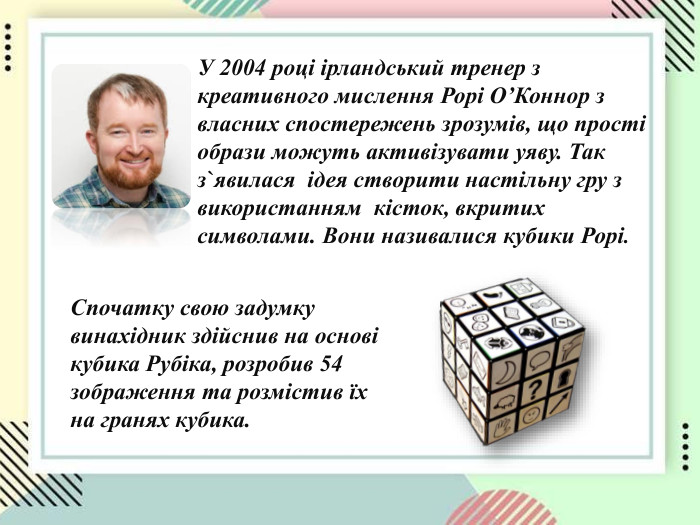 У 2004 році ірландський тренер з креативного мислення Рорі О’Коннор з власних спостережень зрозумів, що прості образи можуть активізувати уяву. Так з`явилася  ідея створити настільну гру з використанням  кісток, вкритих символами. Вони називалися кубики Рорі. Спочатку свою задумку винахідник здійснив на основі кубика Рубіка, розробив 54 зображення та розмістив їх на гранях кубика. 