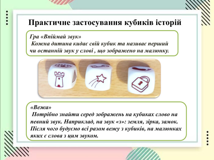 Практичне застосування кубиків історій    Гра «Впіймай звук»  Кожна дитина кидає свій кубик та називає перший чи останній звук у слові , що зображено на малюнку. «Вежа»  Потрібно знайти серед зображень на кубиках слово на певний звук. Наприклад, на звук «з»: земля, зірка, замок. Після чого будуємо всі разом вежу з кубиків, на малюнках яких є слова з цим звуком.  
