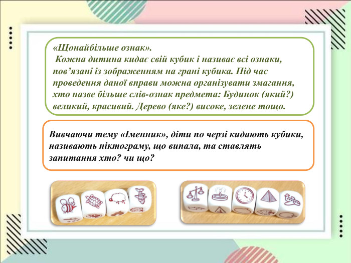   «Щонайбільше ознак».  Кожна дитина кидає свій кубик і називає всі ознаки,  повʼязані із зображенням на грані кубика. Під час проведення даної вправи можна організувати змагання, хто назве більше слів-ознак предмета: Будинок (який?) великий, красивий. Дерево (яке?) високе, зелене тощо.  Вивчаючи тему «Іменник», діти по черзі кидають кубики, називають піктограму, що випала, та ставлять  запитання хто? чи що?                                                                                                                                       