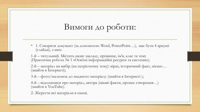 Вимоги до роботи:1. Створити документ (за допомогою Word, Power. Point…), має бути 4 аркуші (слайди), з них:1-й – титульний. Містить назву закладу, прізвище, ім'я, клас та тему (Практична робота № 1 «Освітні інформаційні ресурси та системи»);2-й – матеріал на вибір (на патріотичну тему): вірш, історичний факт, пісню… (знайти в Інтернеті);3-й – фото/малюнок до наданого матеріалу (знайти в Інтернеті );4-й – відеозаписи про матеріал, автора (цікаві факти, процес створення…) (знайти в You. Tube).2. Зберегти всі матеріали в папці.