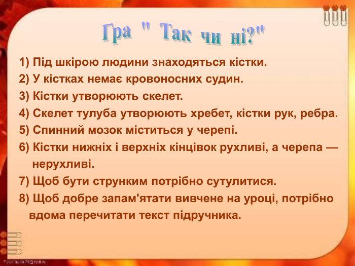 1) Під шкірою людини знаходяться кістки.  2) У кістках немає кровоносних судин.  3) Кістки утворюють скелет.  4) Скелет тулуба утворюють хребет, кістки рук, ребра.  5) Спинний мозок міститься у черепі.  6) Кістки нижніх і верхніх кінцівок рухливі, а черепа —       нерухливі.  7) Щоб бути струнким потрібно сутулитися.  8) Щоб добре запам'ятати вивчене на уроці, потрібно      вдома перечитати текст підручника. 
