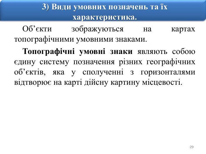 293) Види умовних позначень та їх характеристика. Об’єкти зображуються на картах топографічними умовними знаками. Топографічні умовні знаки являють собою єдину систему позначення різних географічних об’єктів, яка у сполученні з горизонталями відтворює на карті дійсну картину місцевості.