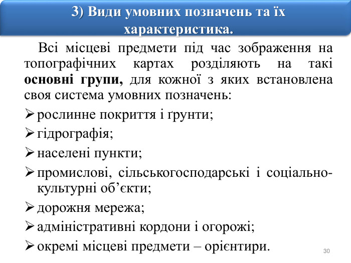 303) Види умовних позначень та їх характеристика. Всі місцеві предмети під час зображення на топографічних картах розділяють на такі основні групи, для кожної з яких встановлена своя система умовних позначень: рослинне покриття і ґрунти; гідрографія; населені пункти; промислові, сільськогосподарські і соціально-культурні об’єкти; дорожня мережа; адміністративні кордони і огорожі; окремі місцеві предмети – орієнтири.