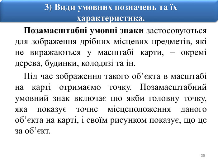 353) Види умовних позначень та їх характеристика. Позамасштабні умовні знаки застосовуються для зображення дрібних місцевих предметів, які не виражаються у масштабі карти, – окремі дерева, будинки, колодязі та ін. Під час зображення такого об’єкта в масштабі на карті отримаємо точку. Позамасштабний умовний знак включає цю якби головну точку, яка показує точне місцеположення даного об’єкта на карті, і своїм рисунком показує, що це за об’єкт.