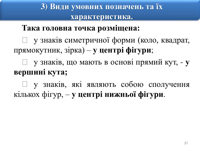 373) Види умовних позначень та їх характеристика. Така головна точка розміщена:	у знаків симетричної форми (коло, квадрат, прямокутник, зірка) – у центрі фігури;	у знаків, що мають в основі прямий кут, - у вершині кута;	у знаків, які являють собою сполучення кількох фігур, – у центрі нижньої фігури.