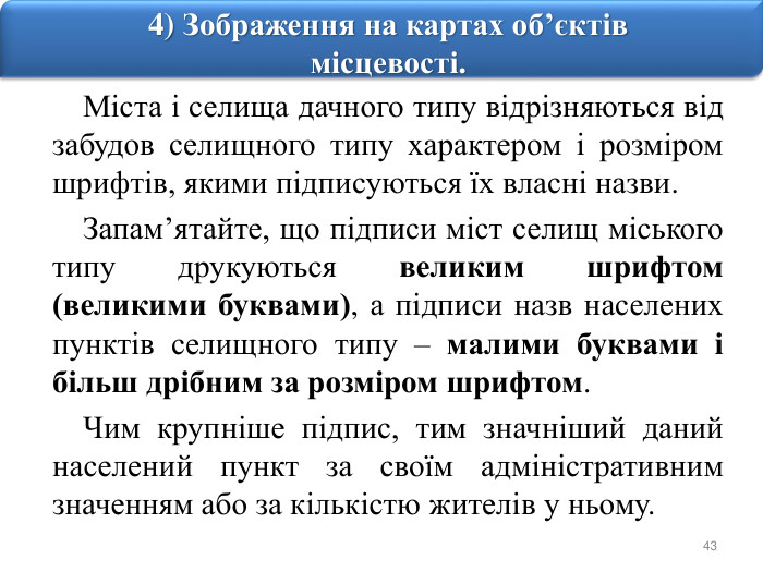 434) Зображення на картах об’єктів місцевості. Міста і селища дачного типу відрізняються від забудов селищного типу характером і розміром шрифтів, якими підписуються їх власні назви. Запам’ятайте, що підписи міст селищ міського типу друкуються великим шрифтом (великими буквами), а підписи назв населених пунктів селищного типу – малими буквами і більш дрібним за розміром шрифтом. Чим крупніше підпис, тим значніший даний населений пункт за своїм адміністративним значенням або за кількістю жителів у ньому.