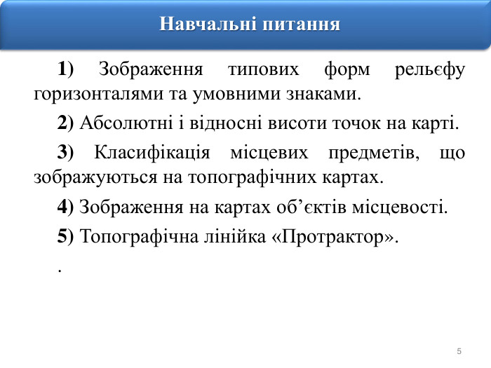5 Навчальні питання1) Зображення типових форм рельєфу горизонталями та умовними знаками.2) Абсолютні і відносні висоти точок на карті.3) Класифікація місцевих предметів, що зображуються на топографічних картах. 4) Зображення на картах об’єктів місцевості.5) Топографічна лінійка «Протрактор»..