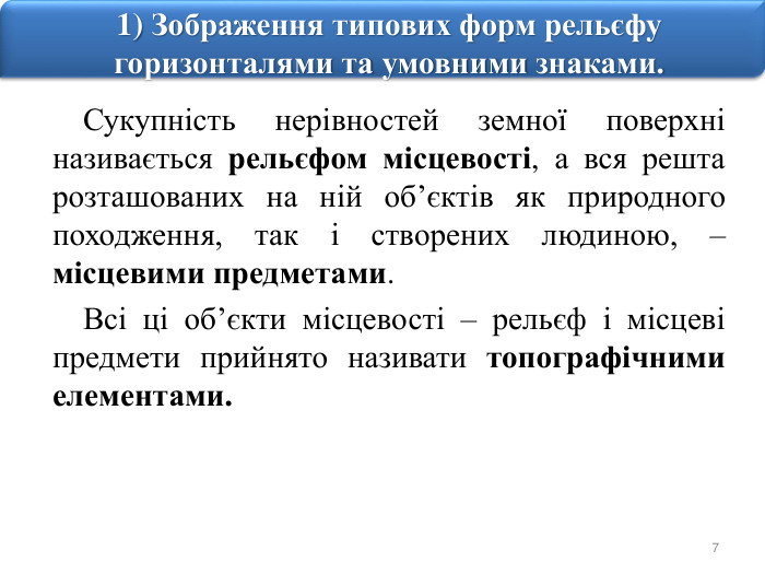 71) Зображення типових форм рельєфу горизонталями та умовними знаками. Сукупність нерівностей земної поверхні називається рельєфом місцевості, а вся решта розташованих на ній об’єктів як природного походження, так і створених людиною, – місцевими предметами. Всі ці об’єкти місцевості – рельєф і місцеві предмети прийнято називати топографічними елементами. 
