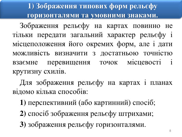 81) Зображення типових форм рельєфу горизонталями та умовними знаками. Зображення рельєфу на картах повинно не тільки передати загальний характер рельєфу і місцеположення його окремих форм, але і дати можливість визначити з достатньою точністю взаємне перевищення точок місцевості і крутизну схилів. Для зображення рельєфу на картах і планах відомо кілька способів:1) перспективний (або картинний) спосіб;2) спосіб зображення рельєфу штрихами;3) зображення рельєфу горизонталями.