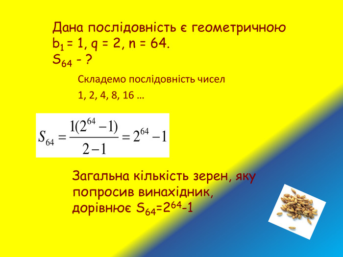 Складемо послідовність чисел 1, 2, 4, 8, 16 … Дана послідовність є геометричною b1 = 1, q = 2, n = 64. S64 - ? Загальна кількість зерен, яку попросив винахідник, дорівнює S64=264-1 