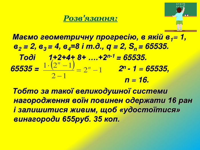     Розв'язання:     Маємо геометричну прогресію, в якій в1= 1,                   в2 = 2, в3 = 4, в4=8 і т.д., q = 2, Sn = 65535.          Тоді      1+2+4+ 8+ ….+2n-1 = 65535.   65535 =                                     2n - 1 = 65535,                                                        n = 16.    Тобто за такої великодушної системи нагородження воїн повинен одержати 16 ран і залишитися живим, щоб «удостоїтися» винагороди 655руб. 35 коп. 